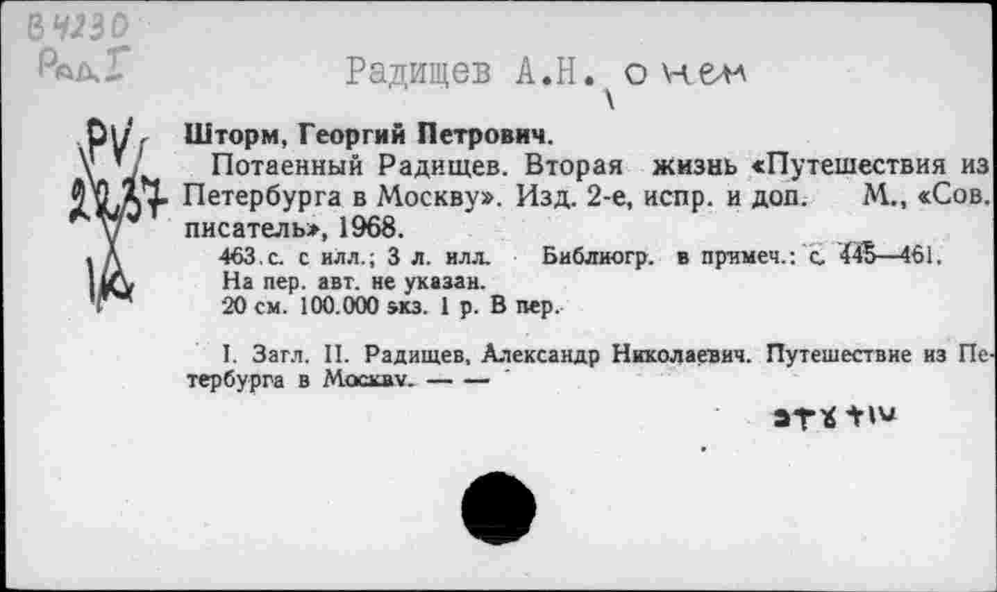 ﻿в изо
м
т
Радищев А.Н. о нелл
Шторм, Георгий Петрович.
Потаенный Радищев. Вторая жизнь «Путешествия из Петербурга в Москву». Изд. 2-е, испр. и доп. М., «Сов. писатель*, 1968.
463. с. с илл.; 3 л. илл. Библиогр. в примеч.: с. 445—461.
На пер. авт. не указан.
20 см. 100.000 зкз. 1 р. В пер.
1. Загл. II. Радищев, Александр Николаевич. Путешествие из Пе тербурга в Москву.---
эт*